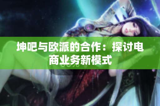 坤吧与欧派的合作：探讨电商业务新模式