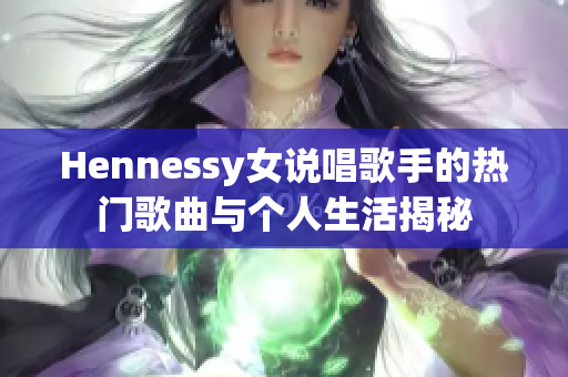 Hennessy女说唱歌手的热门歌曲与个人生活揭秘