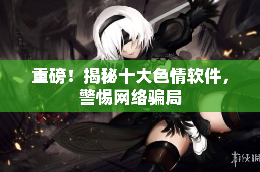 重磅！揭秘十大色情软件，警惕网络骗局