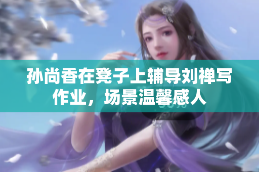 孙尚香在凳子上辅导刘禅写作业，场景温馨感人