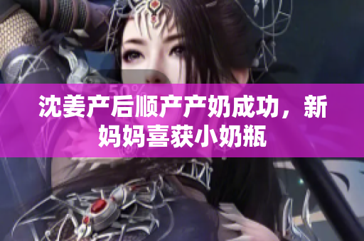 沈姜产后顺产产奶成功，新妈妈喜获小奶瓶