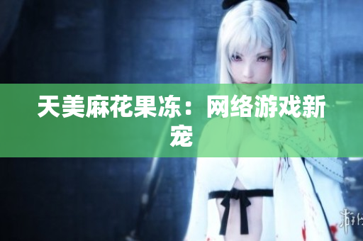 天美麻花果冻：网络游戏新宠