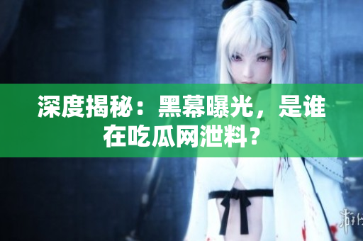 深度揭秘：黑幕曝光，是谁在吃瓜网泄料？