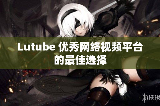 Lutube 优秀网络视频平台的最佳选择