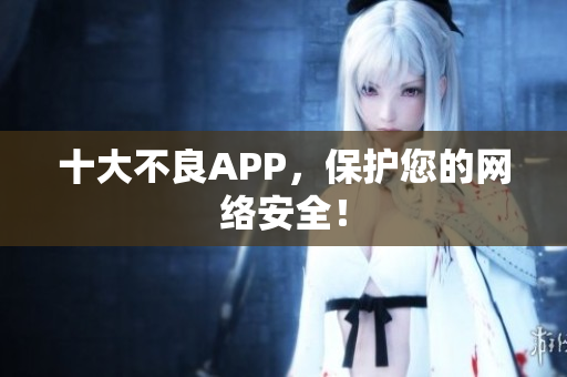 十大不良APP，保护您的网络安全！