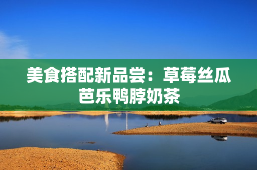 美食搭配新品尝：草莓丝瓜芭乐鸭脖奶茶