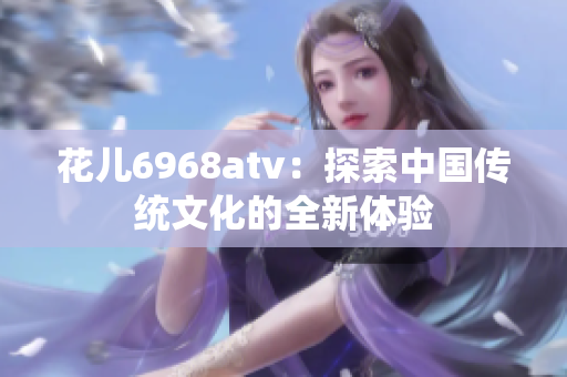 花儿6968atv：探索中国传统文化的全新体验