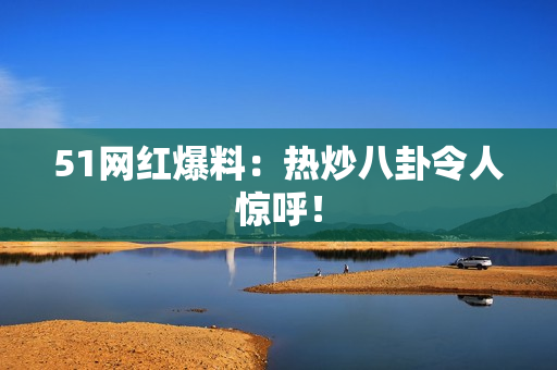 51网红爆料：热炒八卦令人惊呼！