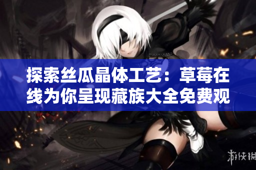 探索丝瓜晶体工艺：草莓在线为你呈现藏族大全免费观看