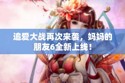 追爱大战再次来袭，妈妈的朋友6全新上线！
