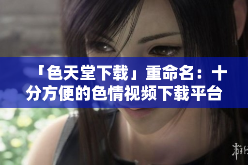 「色天堂下载」重命名：十分方便的色情视频下载平台