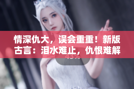情深仇大，误会重重！新版古言：泪水难止，仇恨难解