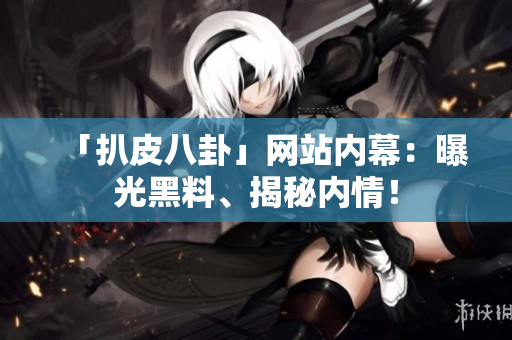「扒皮八卦」网站内幕：曝光黑料、揭秘内情！