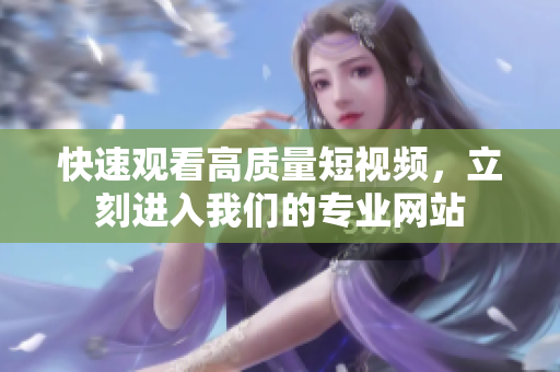 快速观看高质量短视频，立刻进入我们的专业网站