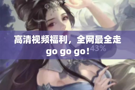 高清视频福利，全网最全走go go go！