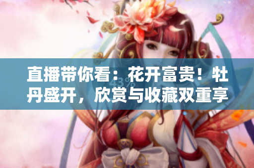 直播带你看：花开富贵！牡丹盛开，欣赏与收藏双重享受！