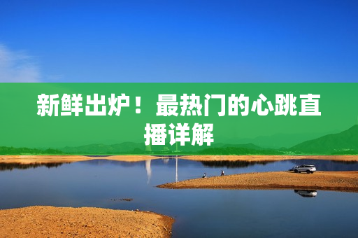 新鲜出炉！最热门的心跳直播详解