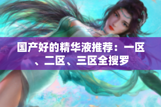 国产好的精华液推荐：一区、二区、三区全搜罗