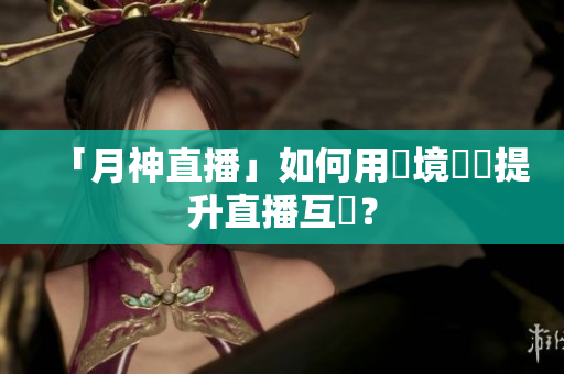 「月神直播」如何用實境體驗提升直播互動？
