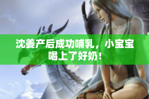 沈姜产后成功哺乳，小宝宝喝上了好奶！