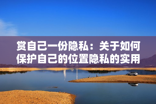 赏自己一份隐私：关于如何保护自己的位置隐私的实用建议