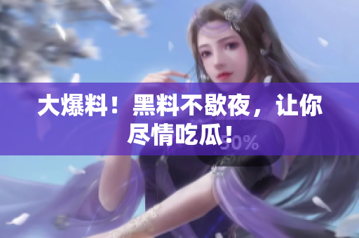 大爆料！黑料不歇夜，让你尽情吃瓜！