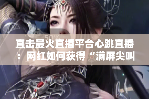 直击最火直播平台心跳直播：网红如何获得“满屏尖叫”？