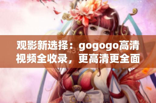 观影新选择：gogogo高清视频全收录，更高清更全面