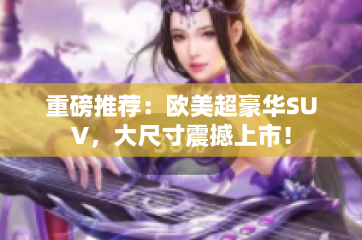 重磅推荐：欧美超豪华SUV，大尺寸震撼上市！
