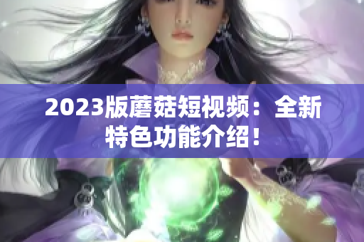 2023版蘑菇短视频：全新特色功能介绍！