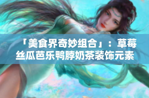 「美食界奇妙组合」：草莓丝瓜芭乐鸭脖奶茶装饰元素揭秘