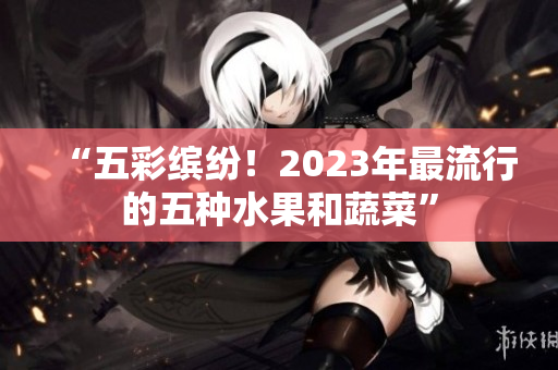 “五彩缤纷！2023年最流行的五种水果和蔬菜”
