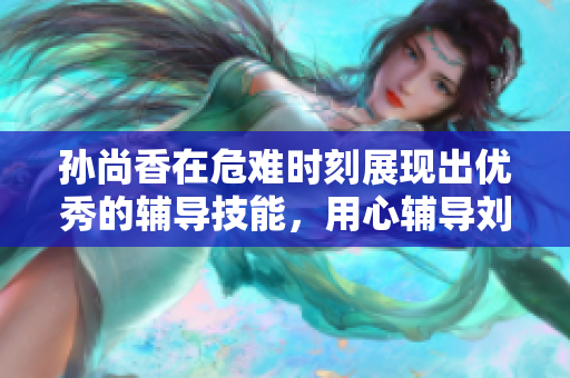 孙尚香在危难时刻展现出优秀的辅导技能，用心辅导刘禅完成作业！