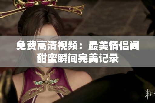 免费高清视频：最美情侣间甜蜜瞬间完美记录