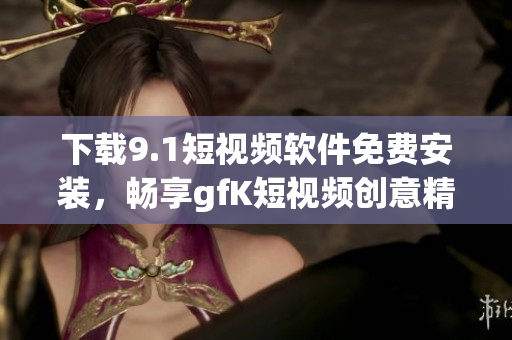 下载9.1短视频软件免费安装，畅享gfK短视频创意精彩！