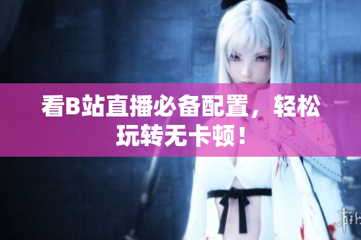 看B站直播必备配置，轻松玩转无卡顿！