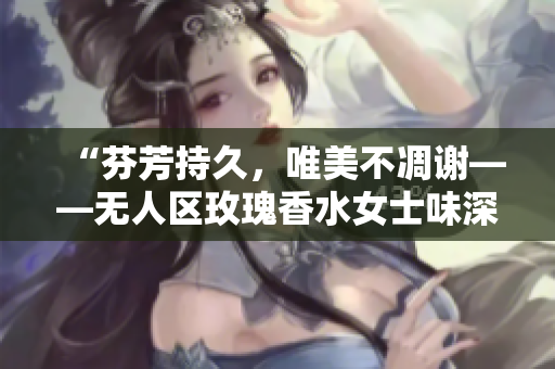 “芬芳持久，唯美不凋谢——无人区玫瑰香水女士味深受欢迎”