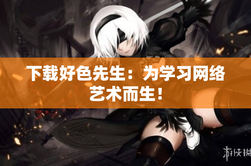 下载好色先生：为学习网络艺术而生！