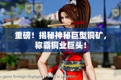 重磅！揭秘神秘巨型铜矿，称霸铜业巨头！