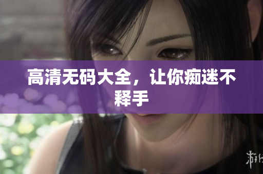 高清无码大全，让你痴迷不释手