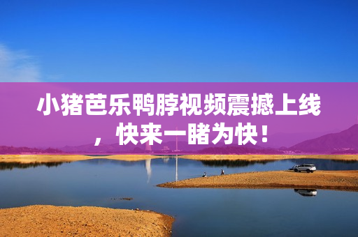 小猪芭乐鸭脖视频震撼上线，快来一睹为快！