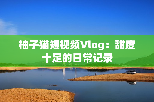 柚子猫短视频Vlog：甜度十足的日常记录