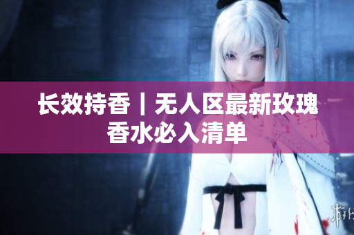 长效持香｜无人区最新玫瑰香水必入清单