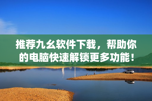 推荐九幺软件下载，帮助你的电脑快速解锁更多功能！)
