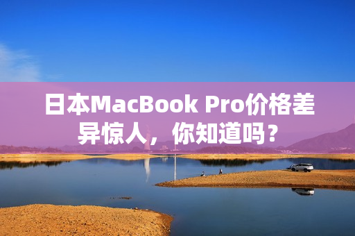 日本MacBook Pro价格差异惊人，你知道吗？