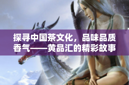 探寻中国茶文化，品味品质香气——黄品汇的精彩故事