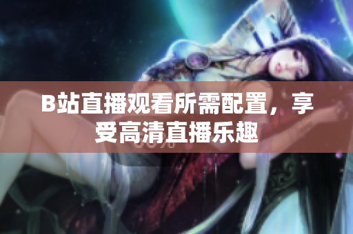 B站直播观看所需配置，享受高清直播乐趣