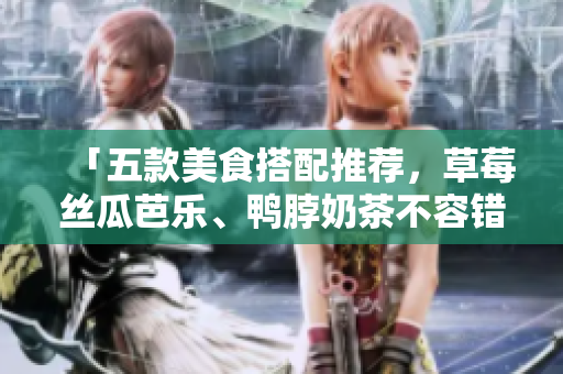 「五款美食搭配推荐，草莓丝瓜芭乐、鸭脖奶茶不容错过！」