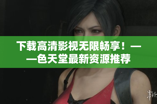下载高清影视无限畅享！——色天堂最新资源推荐