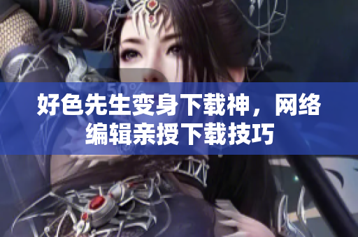 好色先生变身下载神，网络编辑亲授下载技巧